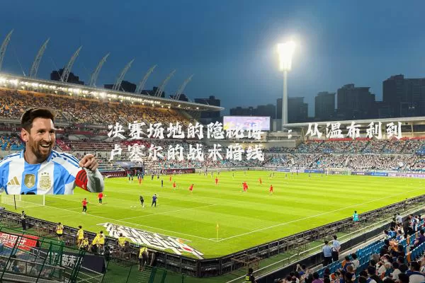 决赛场地的隐秘博弈:从温布利到卢塞尔的战术暗线