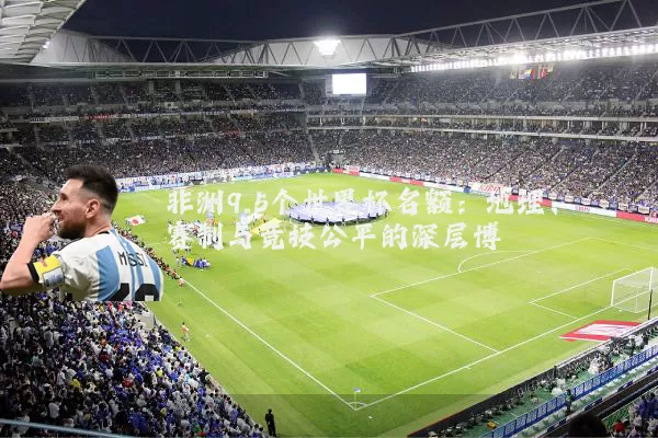 非洲9.5个世界杯名额：地理、赛制与竞技公平的深层博弈