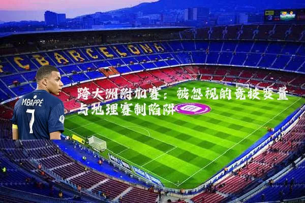 跨大洲附加赛:被忽视的竞技变量与地理赛制陷阱