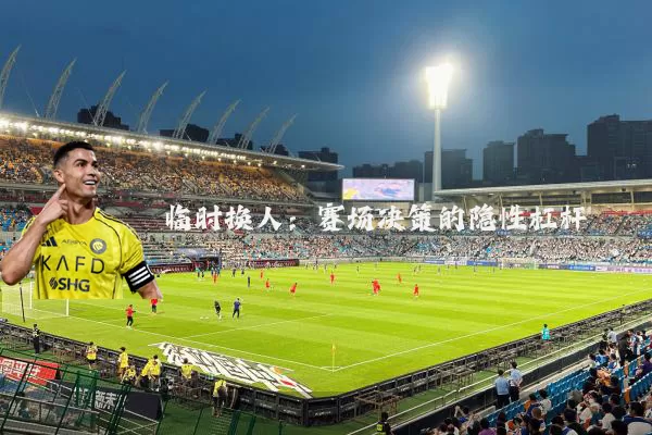 临时换人:赛场决策的隐性杠杆